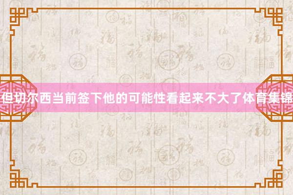 但切尔西当前签下他的可能性看起来不大了体育集锦