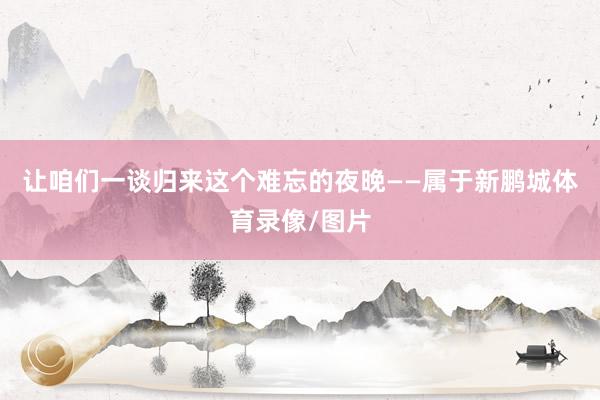 让咱们一谈归来这个难忘的夜晚——属于新鹏城体育录像/图片