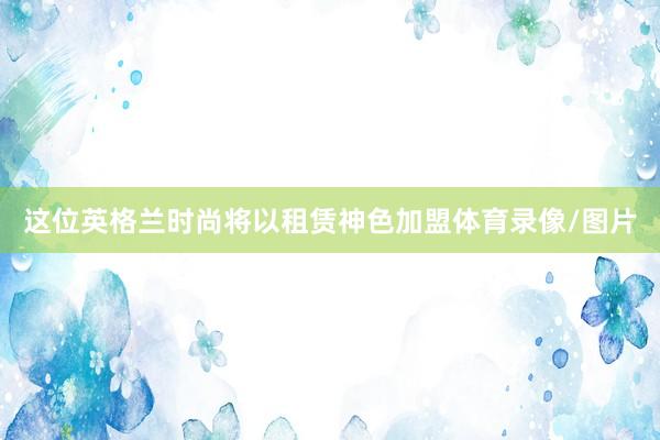 这位英格兰时尚将以租赁神色加盟体育录像/图片