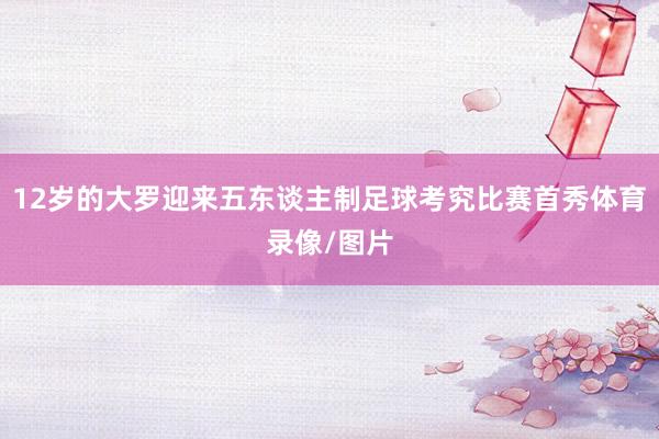 12岁的大罗迎来五东谈主制足球考究比赛首秀体育录像/图片