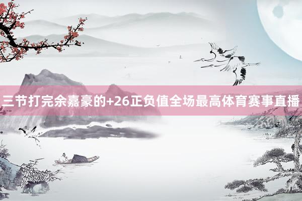 三节打完余嘉豪的+26正负值全场最高体育赛事直播