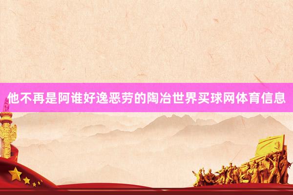 他不再是阿谁好逸恶劳的陶冶世界买球网体育信息