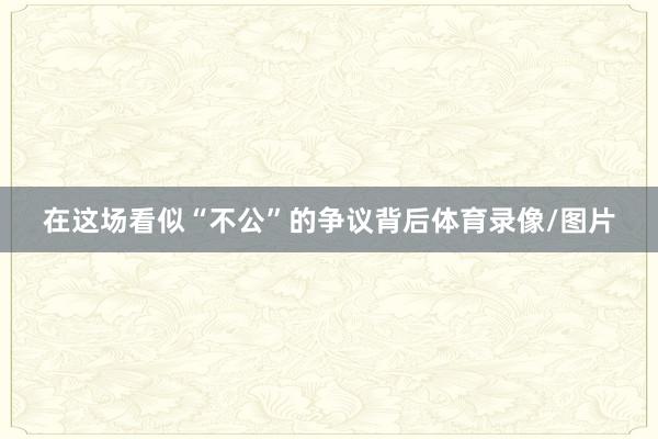 在这场看似“不公”的争议背后体育录像/图片