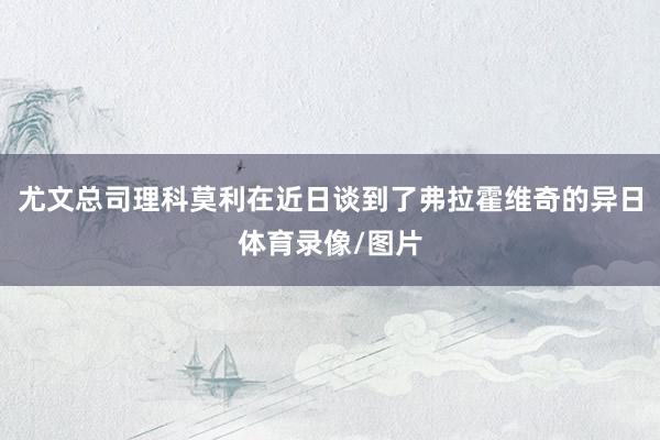 尤文总司理科莫利在近日谈到了弗拉霍维奇的异日体育录像/图片