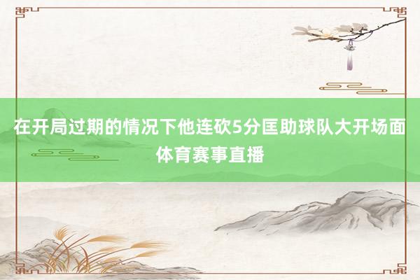 在开局过期的情况下他连砍5分匡助球队大开场面体育赛事直播