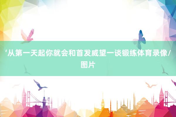 ‘从第一天起你就会和首发威望一谈锻练体育录像/图片
