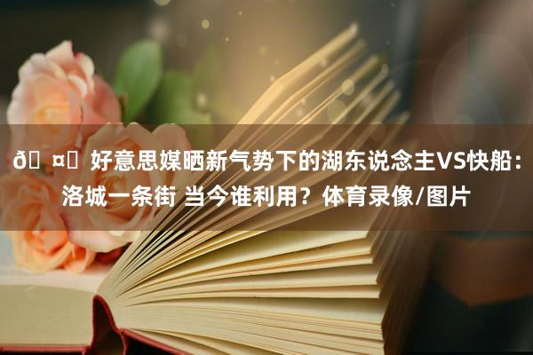 🤔好意思媒晒新气势下的湖东说念主VS快船：洛城一条街 当今谁利用？体育录像/图片