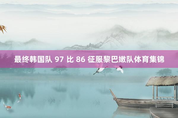 最终韩国队 97 比 86 征服黎巴嫩队体育集锦
