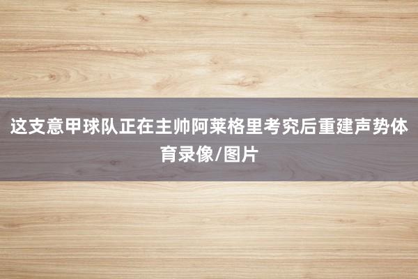 这支意甲球队正在主帅阿莱格里考究后重建声势体育录像/图片