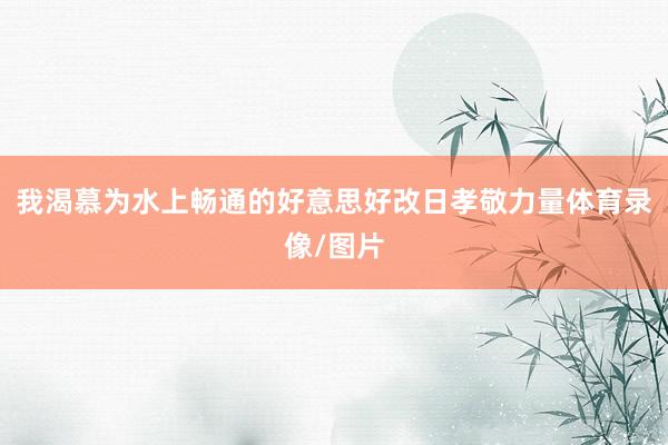 我渴慕为水上畅通的好意思好改日孝敬力量体育录像/图片