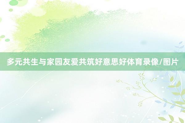 多元共生与家园友爱共筑好意思好体育录像/图片