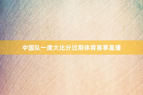 中国队一度大比分过期体育赛事直播