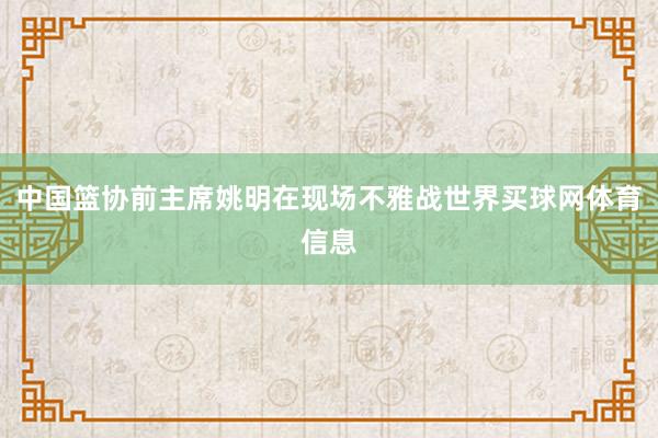 中国篮协前主席姚明在现场不雅战世界买球网体育信息