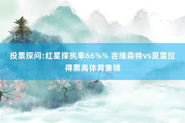 投票探问:红星撑执率66%% 吉维森特vs莫雷拉得票高体育集锦