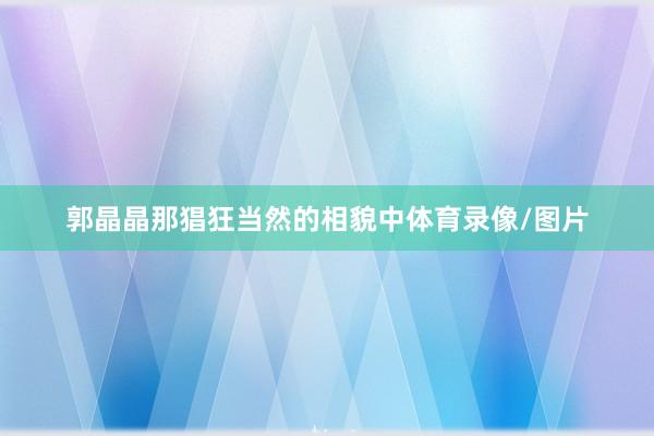 郭晶晶那猖狂当然的相貌中体育录像/图片