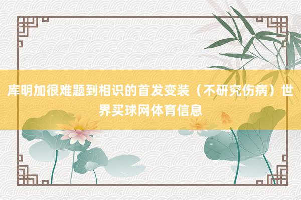 库明加很难题到相识的首发变装（不研究伤病）世界买球网体育信息