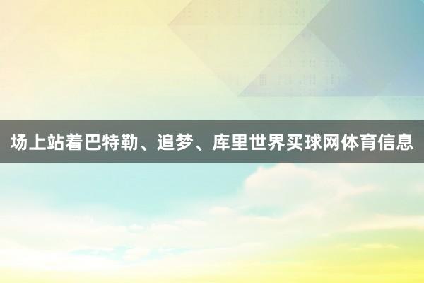 场上站着巴特勒、追梦、库里世界买球网体育信息