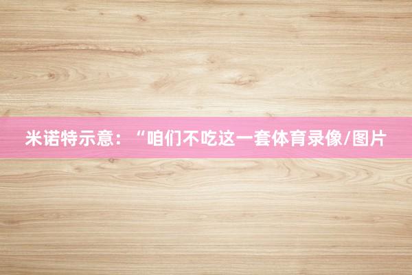 米诺特示意：“咱们不吃这一套体育录像/图片