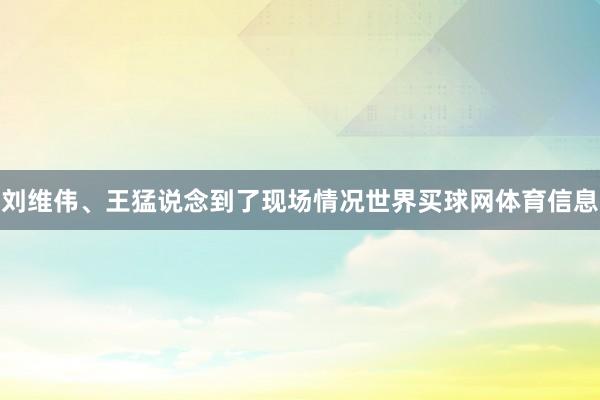 刘维伟、王猛说念到了现场情况世界买球网体育信息