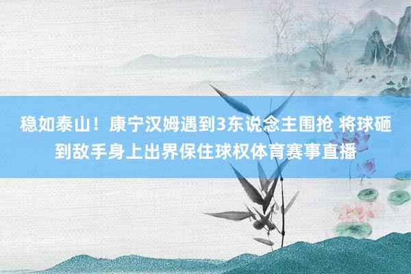 稳如泰山！康宁汉姆遇到3东说念主围抢 将球砸到敌手身上出界保住球权体育赛事直播