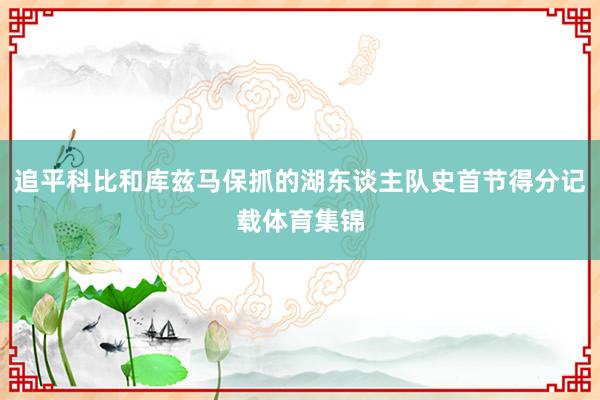 追平科比和库兹马保抓的湖东谈主队史首节得分记载体育集锦