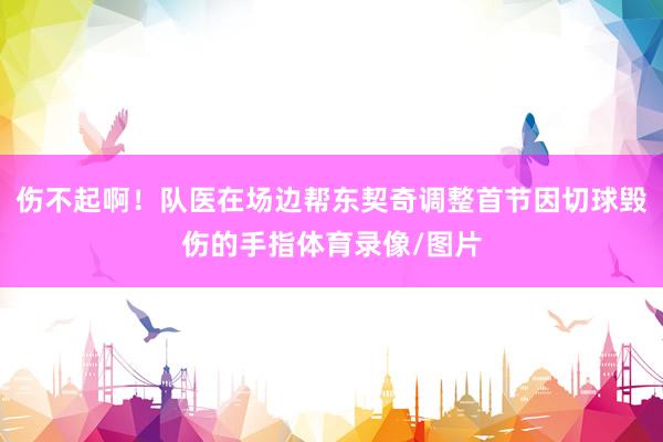 伤不起啊！队医在场边帮东契奇调整首节因切球毁伤的手指体育录像/图片