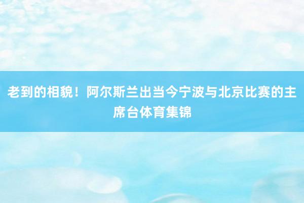老到的相貌！阿尔斯兰出当今宁波与北京比赛的主席台体育集锦