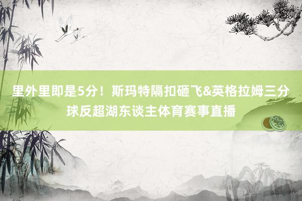里外里即是5分！斯玛特隔扣砸飞&英格拉姆三分球反超湖东谈主体育赛事直播