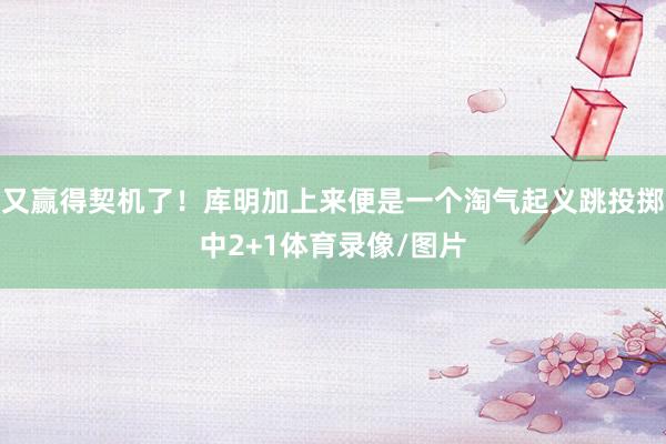 又赢得契机了！库明加上来便是一个淘气起义跳投掷中2+1体育录像/图片