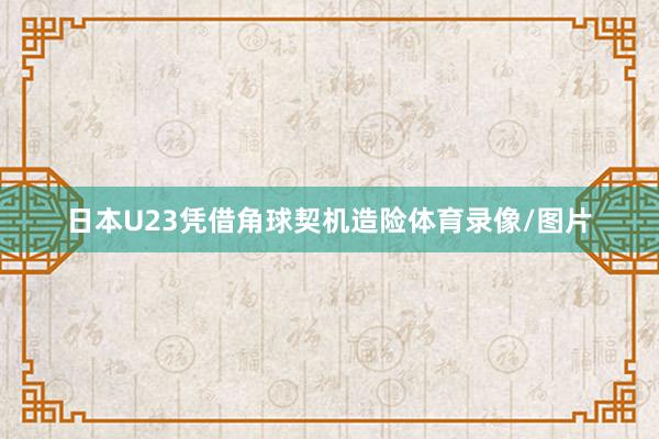 日本U23凭借角球契机造险体育录像/图片