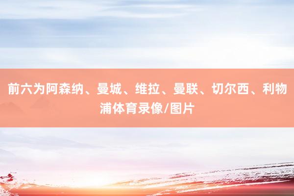 前六为阿森纳、曼城、维拉、曼联、切尔西、利物浦体育录像/图片