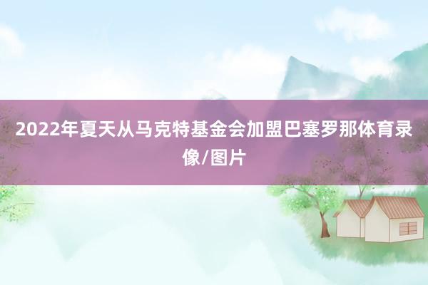 2022年夏天从马克特基金会加盟巴塞罗那体育录像/图片