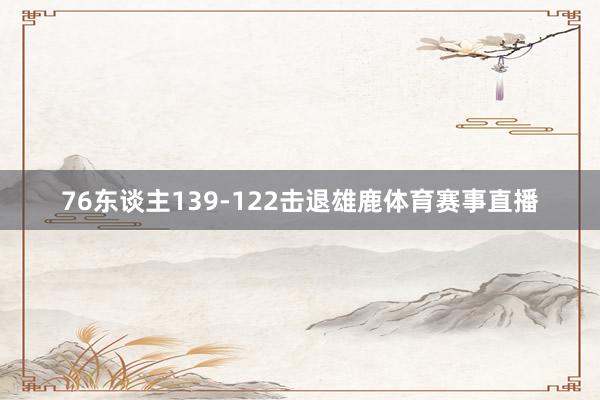 76东谈主139-122击退雄鹿体育赛事直播
