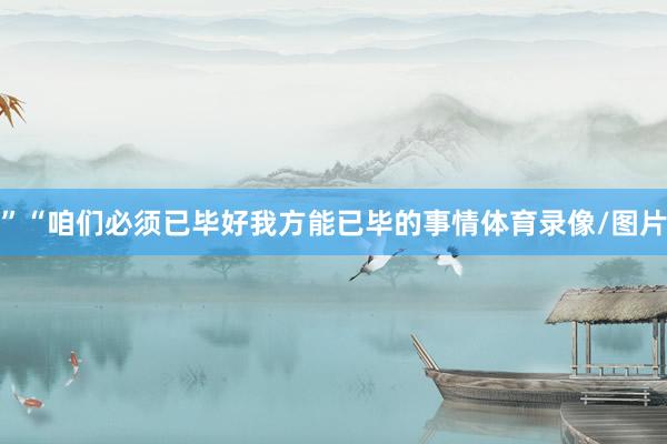 ”“咱们必须已毕好我方能已毕的事情体育录像/图片