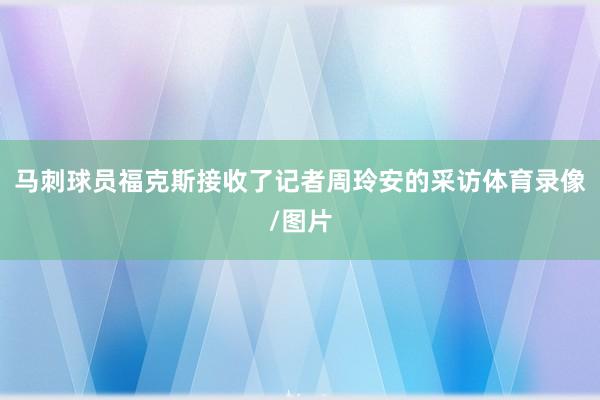马刺球员福克斯接收了记者周玲安的采访体育录像/图片