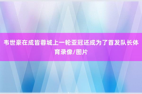 韦世豪在成皆蓉城上一轮亚冠还成为了首发队长体育录像/图片