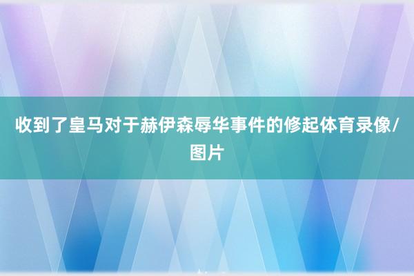 收到了皇马对于赫伊森辱华事件的修起体育录像/图片