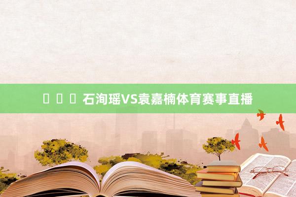 ​​​石洵瑶VS袁嘉楠体育赛事直播