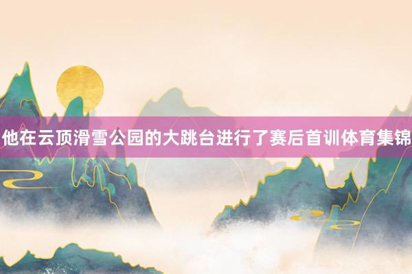 他在云顶滑雪公园的大跳台进行了赛后首训体育集锦