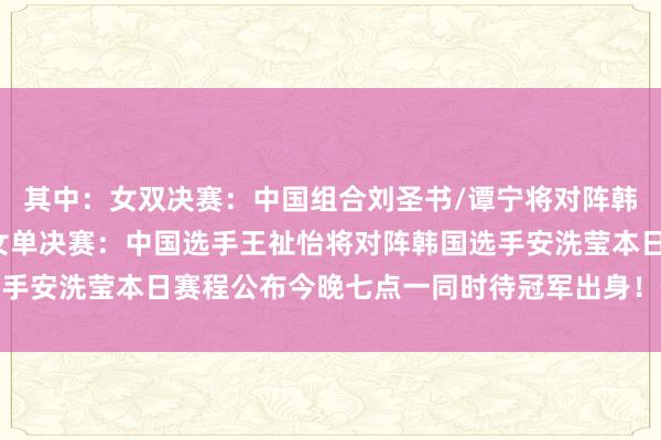 其中：女双决赛：中国组合刘圣书/谭宁将对阵韩国组合白荷娜/李绍希女单决赛：中国选手王祉怡将对阵韩国选手安洗莹本日赛程公布今晚七点一同时待冠军出身！体育赛事直播
