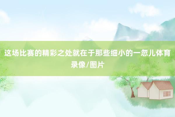 这场比赛的精彩之处就在于那些细小的一忽儿体育录像/图片