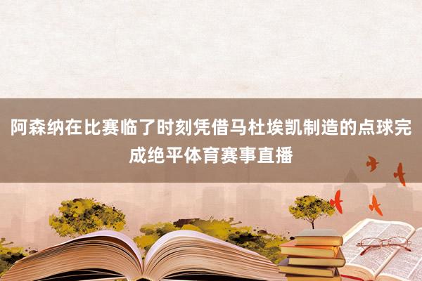 阿森纳在比赛临了时刻凭借马杜埃凯制造的点球完成绝平体育赛事直播