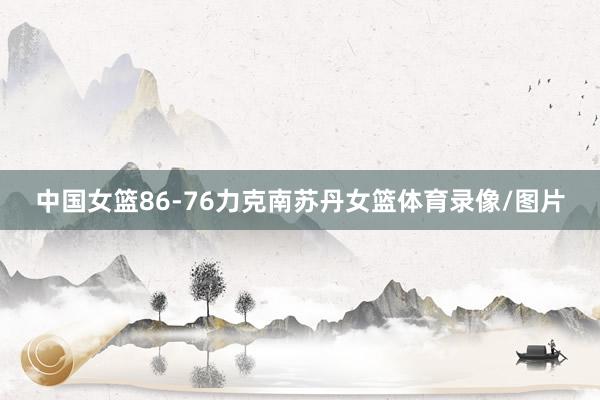 中国女篮86-76力克南苏丹女篮体育录像/图片