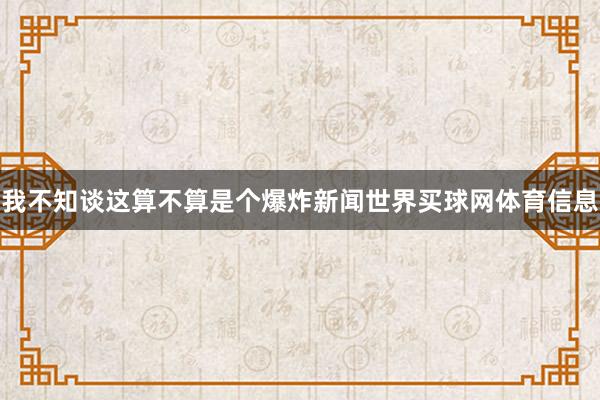 我不知谈这算不算是个爆炸新闻世界买球网体育信息