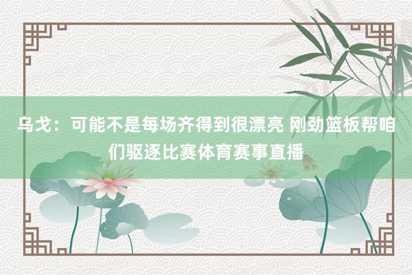 乌戈：可能不是每场齐得到很漂亮 刚劲篮板帮咱们驱逐比赛体育赛事直播
