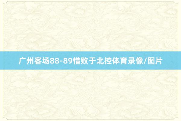 广州客场88-89惜败于北控体育录像/图片