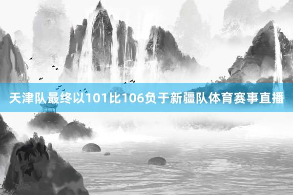天津队最终以101比106负于新疆队体育赛事直播