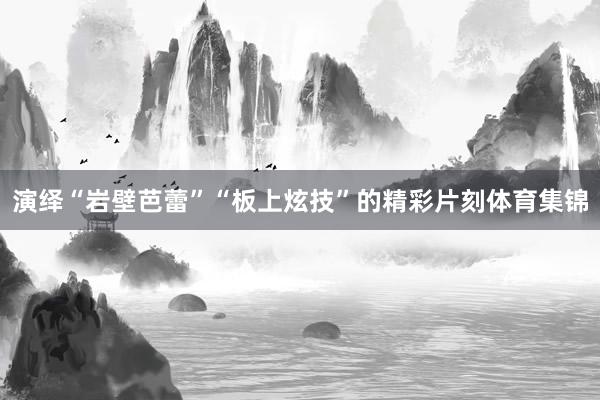 演绎“岩壁芭蕾”“板上炫技”的精彩片刻体育集锦