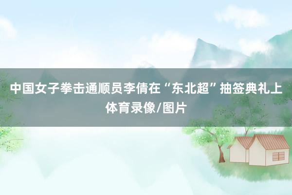 中国女子拳击通顺员李倩在“东北超”抽签典礼上体育录像/图片