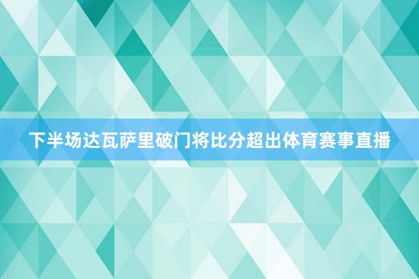 下半场达瓦萨里破门将比分超出体育赛事直播